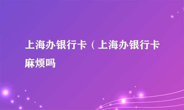 上海办银行卡（上海办银行卡麻烦吗