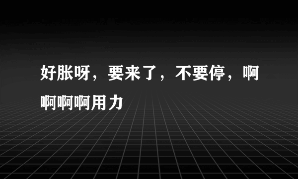 好胀呀，要来了，不要停，啊啊啊啊用力