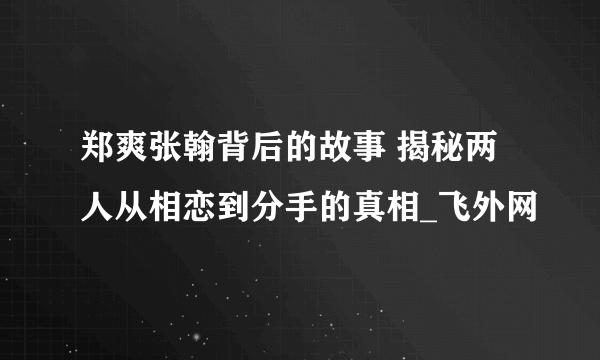 郑爽张翰背后的故事 揭秘两人从相恋到分手的真相_飞外网