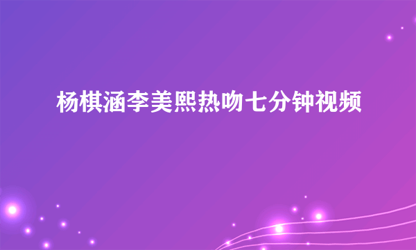 杨棋涵李美熙热吻七分钟视频