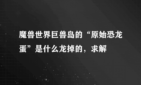 魔兽世界巨兽岛的“原始恐龙蛋”是什么龙掉的，求解