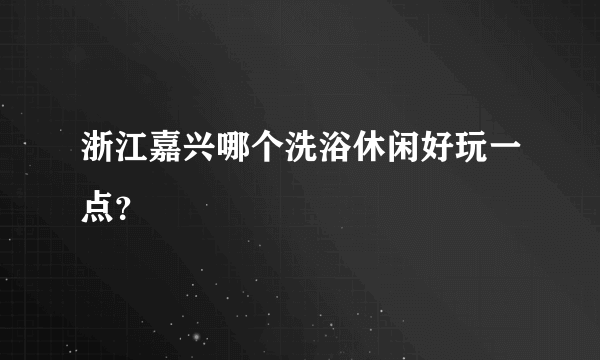 浙江嘉兴哪个洗浴休闲好玩一点？