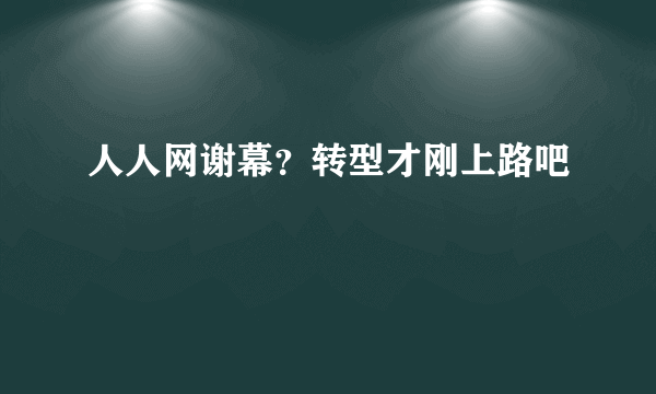 人人网谢幕？转型才刚上路吧