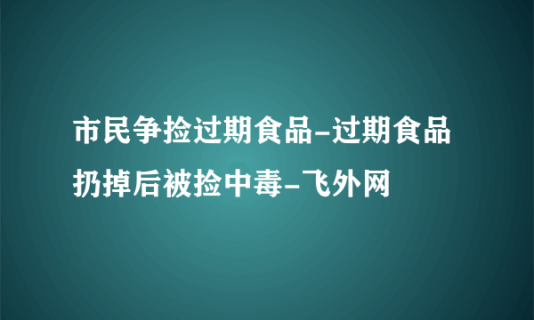 市民争捡过期食品-过期食品扔掉后被捡中毒-飞外网