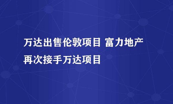 万达出售伦敦项目 富力地产再次接手万达项目
