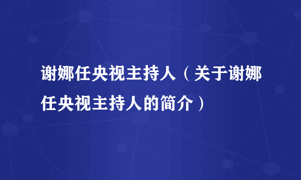 谢娜任央视主持人（关于谢娜任央视主持人的简介）