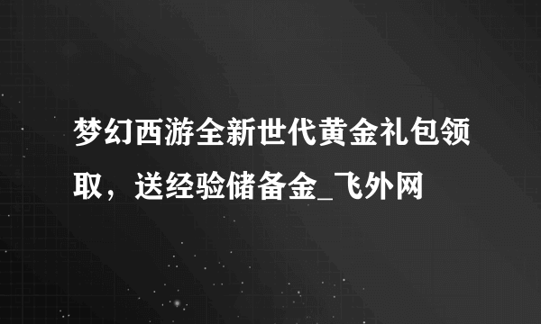 梦幻西游全新世代黄金礼包领取，送经验储备金_飞外网