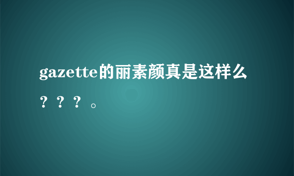 gazette的丽素颜真是这样么？？？。