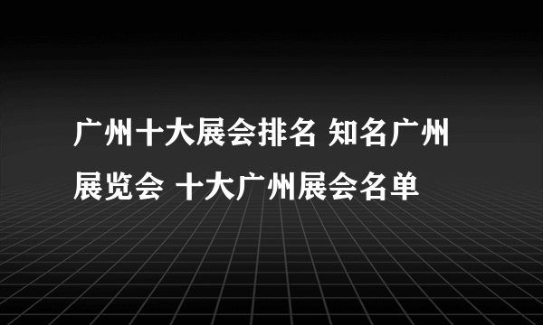 广州十大展会排名 知名广州展览会 十大广州展会名单