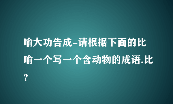 喻大功告成-请根据下面的比喻一个写一个含动物的成语.比？