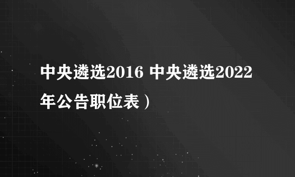 中央遴选2016 中央遴选2022年公告职位表）
