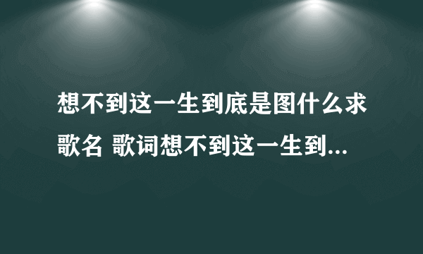 想不到这一生到底是图什么求歌名 歌词想不到这一生到底是图什么是哪首歌