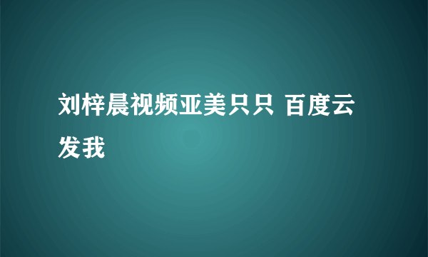 刘梓晨视频亚美只只 百度云 发我