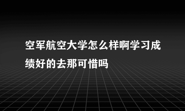 空军航空大学怎么样啊学习成绩好的去那可惜吗