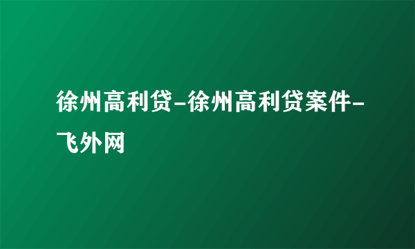 徐州高利贷-徐州高利贷案件-飞外网