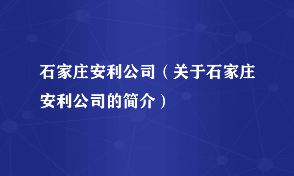 石家庄安利公司（关于石家庄安利公司的简介）