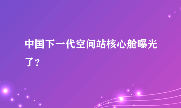 中国下一代空间站核心舱曝光了？