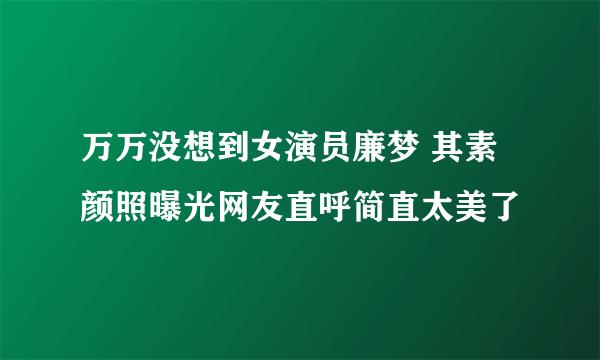万万没想到女演员廉梦 其素颜照曝光网友直呼简直太美了