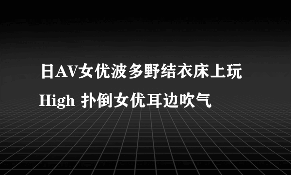 日AV女优波多野结衣床上玩High 扑倒女优耳边吹气