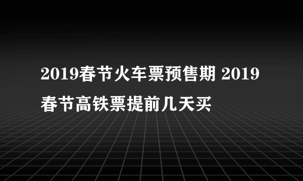 2019春节火车票预售期 2019春节高铁票提前几天买