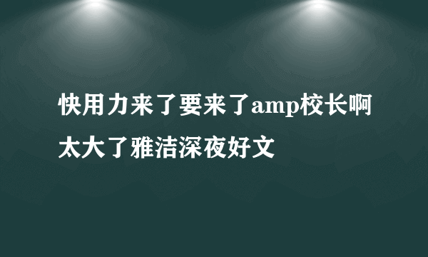 快用力来了要来了amp校长啊太大了雅洁深夜好文