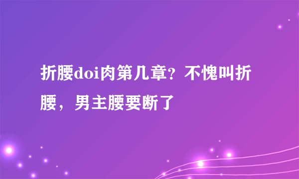 折腰doi肉第几章？不愧叫折腰，男主腰要断了