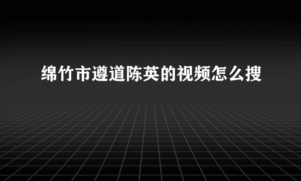 绵竹市遵道陈英的视频怎么搜