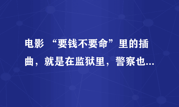 电影 “要钱不要命”里的插曲，就是在监狱里，警察也跟着一起唱的那首？