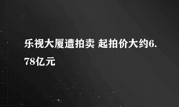 乐视大厦遭拍卖 起拍价大约6.78亿元