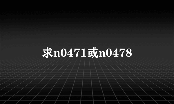 求n0471或n0478