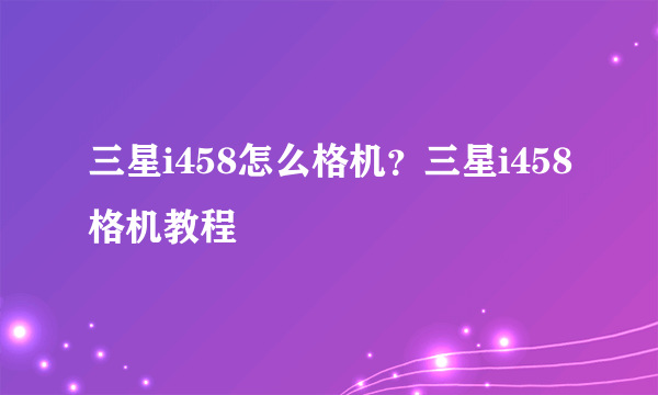 三星i458怎么格机？三星i458格机教程