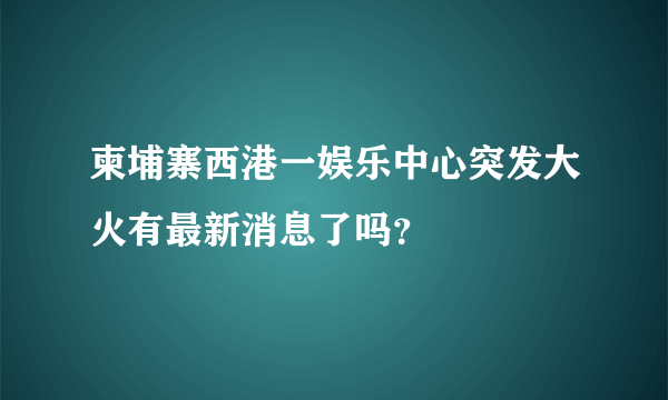 柬埔寨西港一娱乐中心突发大火有最新消息了吗？